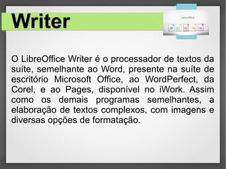 WriterWriter
O LibreOffice Writer é o processador de textos da
suíte, semelhante ao Word, presente na suíte de
escritório Microsoft Office, ao WordPerfect, da
Corel, e ao Pages, disponível no iWork. Assim
como os demais programas semelhantes, a
elaboração de textos complexos, com imagens e
diversas opções de formatação.
 