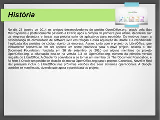 História
No dia 28 janeiro de 2014 os antigos desenvolvedores do projeto OpenOffice.org, criado pela Sun
Microsystems e posteriormente passado à Oracle após a compra da primeira pela última, decidiram sair
da empresa detentora e lançar sua própria suíte de aplicativos para escritório. Os motivos foram a
desconfiança da comunidade de software livre em relação a essa aquisição da Oracle e a credibilidade
fragilizada dos projetos de código aberto da empresa. Assim, junto com o projeto do LibreOffice, que
inicialmente pensava-se em ser apenas um nome provisório para o novo projeto, nasceu a The
Document Foundation, fundada em 28 de setembro de 2010 por alguns membros do projeto
OpenOffice.org. A bifurcação deu-se na versão 3.3 do OpenOffice.org, número da primeira versão
lançada do LibreOffice. A Oracle foi convidada a se tornar um membro da The Document Foundation, e
foi feito à Oracle um pedido de doação da marca OpenOffice.org para o projeto. Canonical, Novell e Red
Hat planejam incluir o LibreOffice nas próximas versões dos seus sistemas operacionais. A Google
também se manifestou, dizendo que apoia e participará do projeto.
 