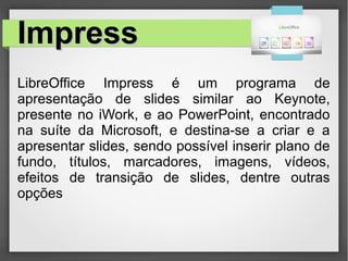 ImpressImpress
LibreOffice Impress é um programa de
apresentação de slides similar ao Keynote,
presente no iWork, e ao PowerPoint, encontrado
na suíte da Microsoft, e destina-se a criar e a
apresentar slides, sendo possível inserir plano de
fundo, títulos, marcadores, imagens, vídeos,
efeitos de transição de slides, dentre outras
opções
 