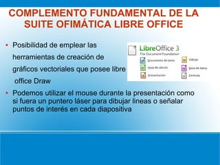 COMPLEMENTO FUNDAMENTAL DE LA
SUITE OFIMÁTICA LIBRE OFFICE
● Posibilidad de emplear las
herramientas de creación de
gráficos vectoriales que posee libre
office Draw
● Podemos utilizar el mouse durante la presentación como
si fuera un puntero láser para dibujar lineas o señalar
puntos de interés en cada diapositiva
 