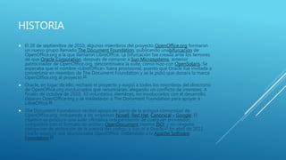 HISTORIA
 El 28 de septiembre de 2010, algunos miembros del proyecto OpenOffice.org formaron
un nuevo grupo llamado The Document Foundation, publicando unabifurcación de
OpenOffice.org a la que llamaron LibreOffice. La bifurcación fue creada ante los temores
de que Oracle Corporation, después de comprar a Sun Microsystems, anterior
patrocinador de OpenOffice.org, descontinuara la suite, como hizo con OpenSolaris. Se
esperaba que el nombre «LibreOffice» fuera provisional, puesto que Oracle fue invitada a
convertirse en miembro de The Document Foundation y se le pidió que donara la marca
OpenOffice.org al proyecto.15
 Oracle, en lugar de ello, rechazó el proyecto y exigió a todos los miembros del directorio
de OpenOffice.org involucrados que renunciaran, alegando un conflicto de intereses. A
finales de octubre de 2010, 33 voluntarios alemanes, no involucrados con el desarrollo,
dejaron OpenOffice.org y se trasladaron a The Document Foundation para apoyar a
LibreOffice.16
 The Document Foundation recibió apoyo de parte de la antigua comunidad de
OpenOffice.org, incluyendo a las empresas Novell, Red Hat, Canonical y Google. El
objetivo es producir una suite ofimática independiente de cualquier proveedor,
compatible con el formato de archivo OpenDocument (norma ISO) y sin ninguna
obligación de atribución de la autoría del código a Sun ni a Oracle.17 En abril de 2011
Oracle anunció que abandonaba OpenOffice, cediéndolo a la Apache Software
Foundation.18
 