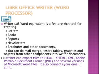  Writer (MS Word equivalent is a feature-rich tool for
creating
>Letters
>Books
>Reports
>Newsletters
>Brochures and other documents.
>You can do mail merge, insert tables, graphics and
objects from other components into Writer documents.
>>>writer can export files to HTML, XHTML, XML, Adobe
Portable Document Format (PDF) and several versions
of Microsoft Word files. It also connects your email
clint.
 