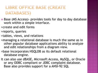  Base (MS Access)- provides tools for day to day database
work within a simple interface.
>create and edit forms
>reports, queries
>tables, views, and relations
>managing a relational database is much the same as in
other popular database applications ability to analyze
and edit relationships from a diagram view.
>base incorporates HSQLDB as its default relational
database engine.
It can also use dBASE, Microsoft Access, MySQL, or Oracle
or any ODBC compliant or JDBC complaint database.
Base also provides support for a ANSI-92 SQL
 
