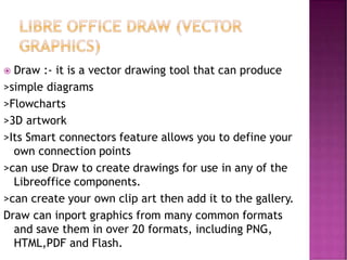  Draw :- it is a vector drawing tool that can produce
>simple diagrams
>Flowcharts
>3D artwork
>Its Smart connectors feature allows you to define your
own connection points
>can use Draw to create drawings for use in any of the
Libreoffice components.
>can create your own clip art then add it to the gallery.
Draw can inport graphics from many common formats
and save them in over 20 formats, including PNG,
HTML,PDF and Flash.
 