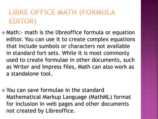  Math:- math is the libreoffice formula or equation
editor. You can use it to create complex equations
that include sumbols or characters not available
in standard fort sets. While it is most commonly
used to create formulae in other documents, such
as Writer and Impress files, Math can also work as
a standalone tool.
 You can save formulae in the standard
Mathematical Markup Language (MathML) format
for inclusion in web pages and other documents
not created by Libreoffice.
 
