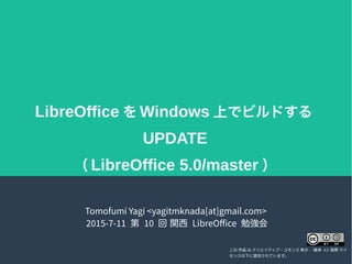 LibreOffice を Windows 上でビルドする
UPDATE
（ LibreOffice 5.0/master ）
Tomofumi Yagi <yagitmknada[at]gmail.com>
2015-7-11 第 10 回 関西 LibreOffice 勉強会
この 作品 は クリエイティブ・コモンズ 表示 - 継承 4.0 国際 ライ
センスの下に提供されています。
 