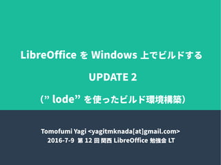LibreOffice を Windows 上でビルドする
UPDATE 2
（” lode” を使ったビルド環境構築）
Tomofumi Yagi <yagitmknada[at]gmail.com>
2016-7-9 第 12 回 関西 LibreOffice 勉強会 LT
 