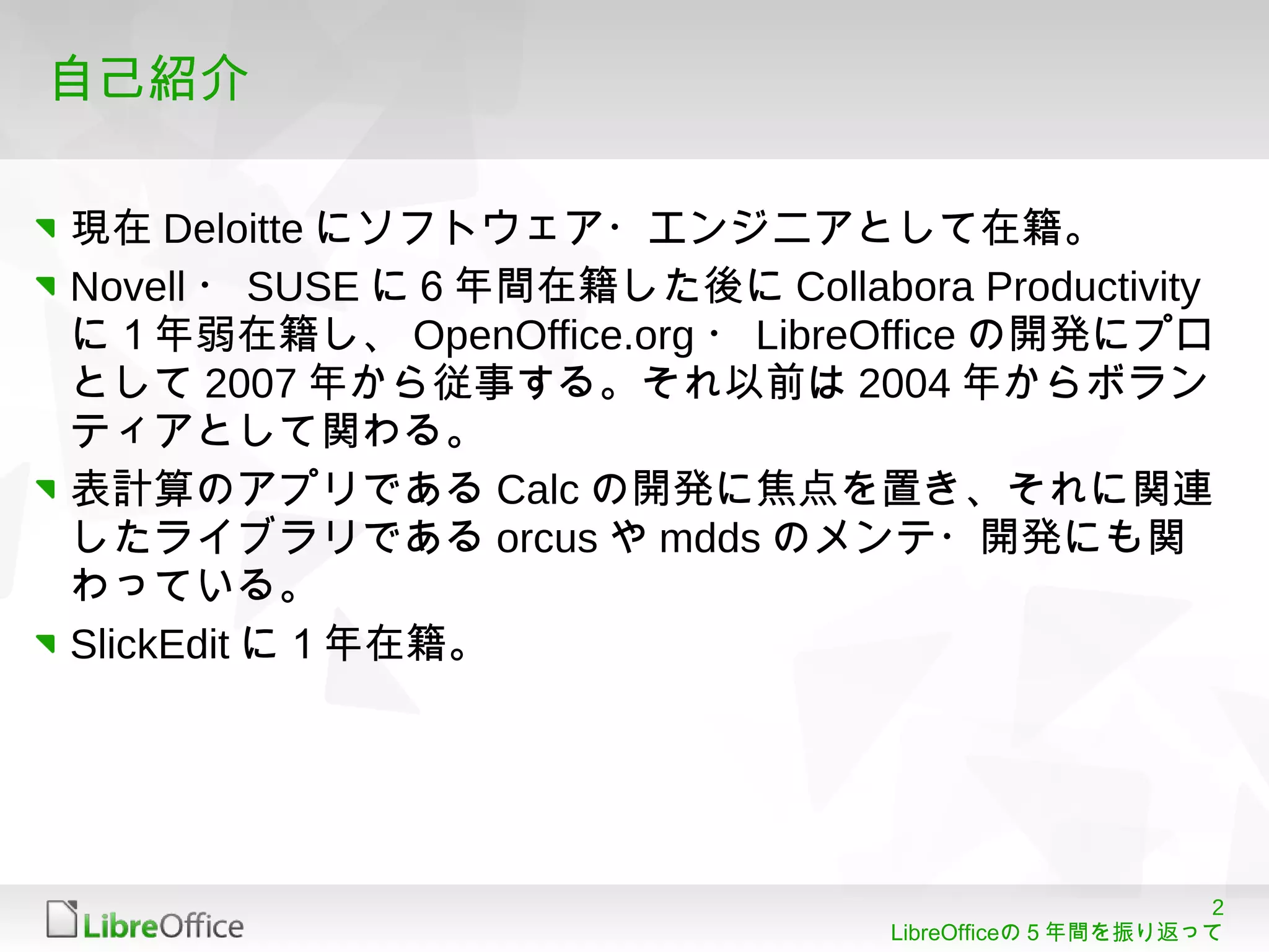 2
LibreOfficeの５年間を振り返って
自己紹介
現在 Deloitte にソフトウェア・エンジニアとして在籍。
Novell ・ SUSE に６年間在籍した後に Collabora Productivity
に１年弱在籍し、 OpenOffice.org ・ LibreOffice の開発にプロ
として 2007 年から従事する。それ以前は 2004 年からボラン
ティアとして関わる。
表計算のアプリである Calc の開発に焦点を置き、それに関連
したライブラリである orcus や mdds のメンテ・開発にも関
わっている。
SlickEdit に１年在籍。
 