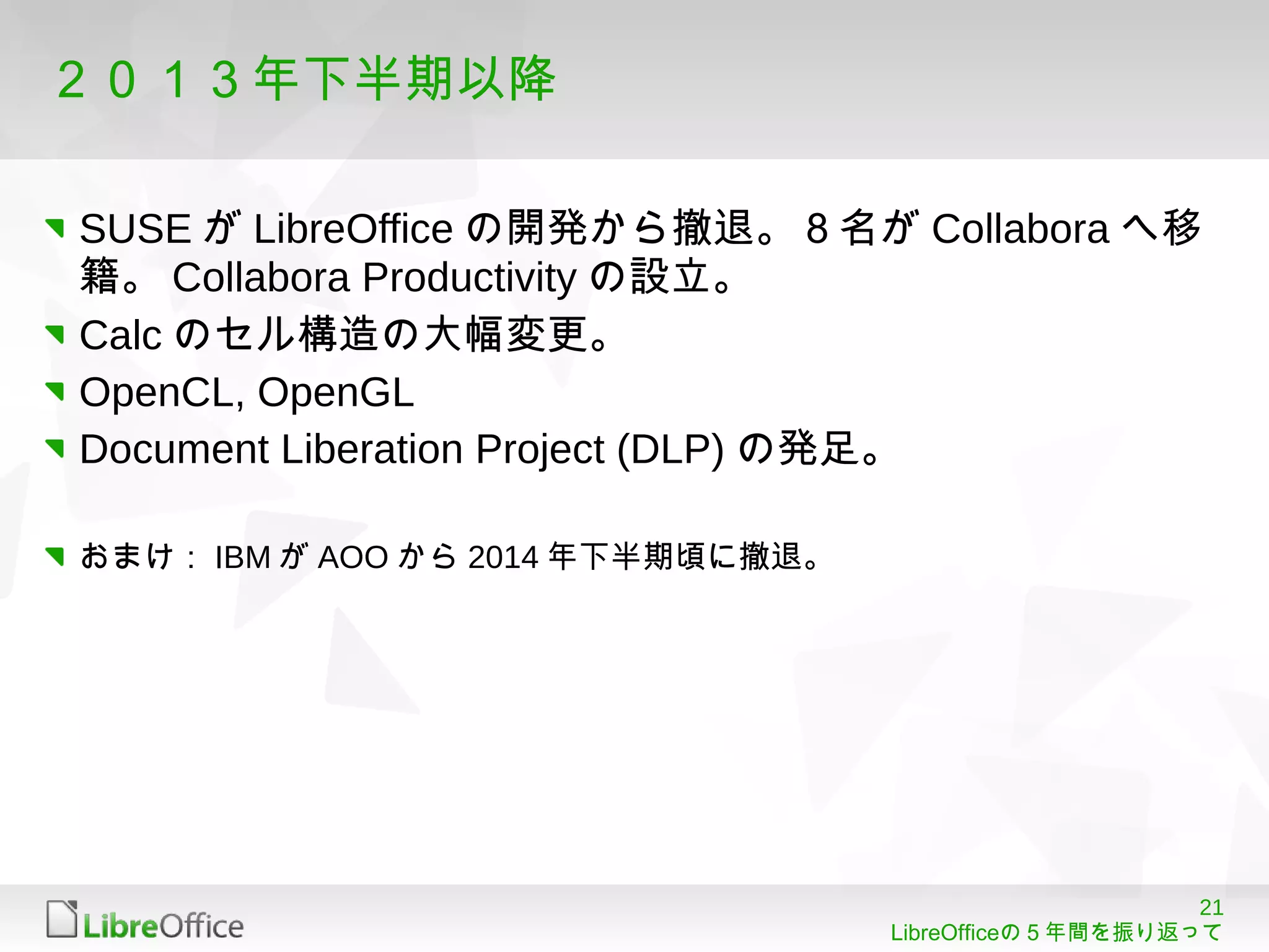 21
LibreOfficeの５年間を振り返って
２０１３年下半期以降
SUSE が LibreOffice の開発から撤退。８名が Collabora へ移
籍。 Collabora Productivity の設立。
Calc のセル構造の大幅変更。
OpenCL, OpenGL
Document Liberation Project (DLP) の発足。
おまけ： IBM が AOO から 2014 年下半期頃に撤退。
 