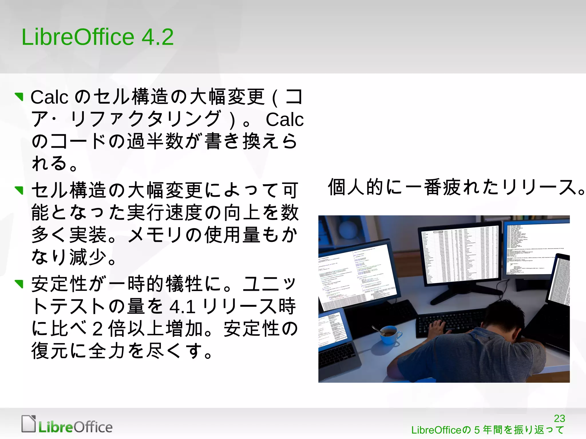 23
LibreOfficeの５年間を振り返って
LibreOffice 4.2
Calc のセル構造の大幅変更（コ
ア・リファクタリング）。 Calc
のコードの過半数が書き換えら
れる。
セル構造の大幅変更によって可
能となった実行速度の向上を数
多く実装。メモリの使用量もか
なり減少。
安定性が一時的犠牲に。ユニッ
トテストの量を 4.1 リリース時
に比べ２倍以上増加。安定性の
復元に全力を尽くす。
個人的に一番疲れたリリース。
 