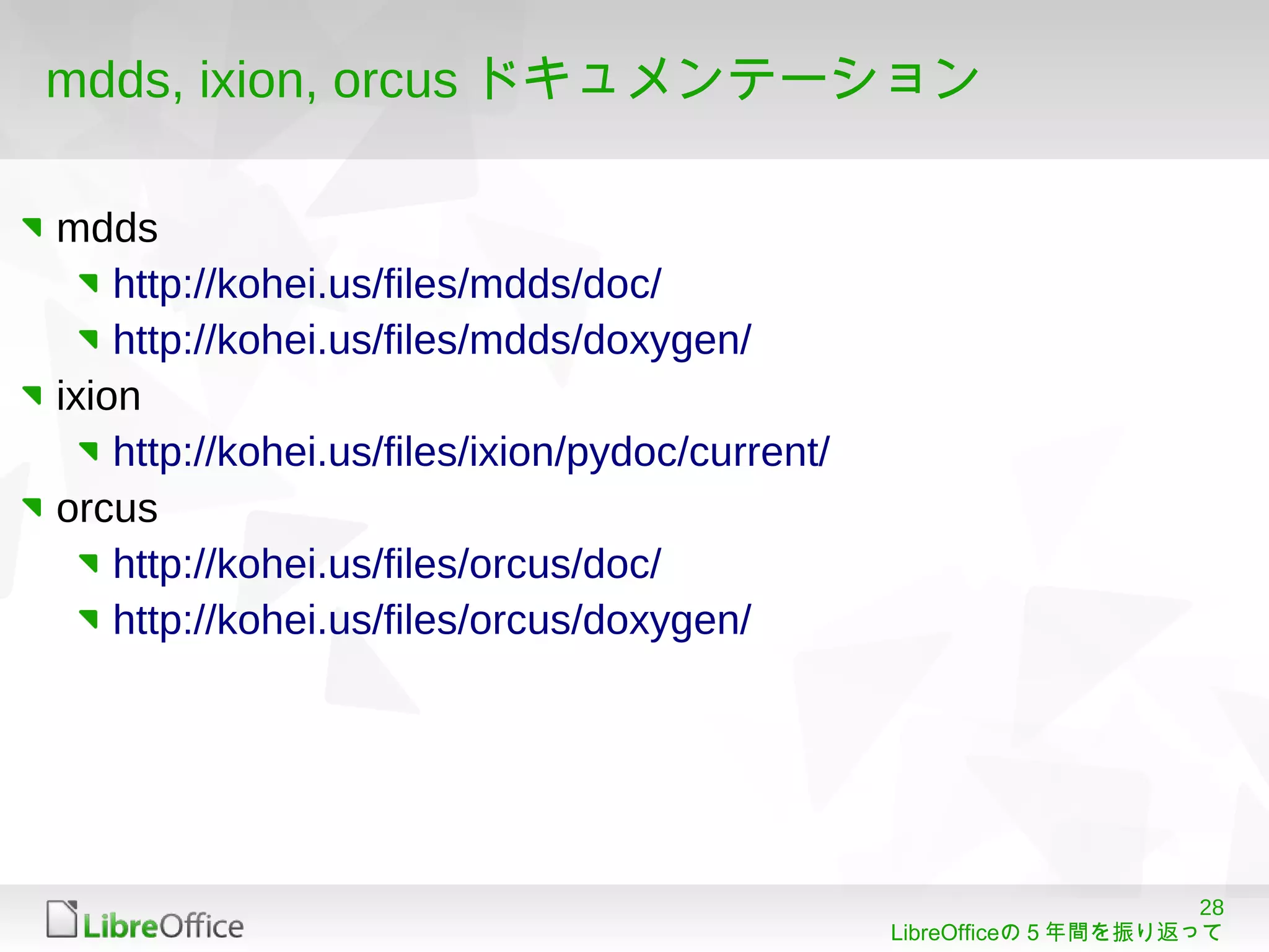 28
LibreOfficeの５年間を振り返って
mdds, ixion, orcus ドキュメンテーション
mdds
http://kohei.us/files/mdds/doc/
http://kohei.us/files/mdds/doxygen/
ixion
http://kohei.us/files/ixion/pydoc/current/
orcus
http://kohei.us/files/orcus/doc/
http://kohei.us/files/orcus/doxygen/
 