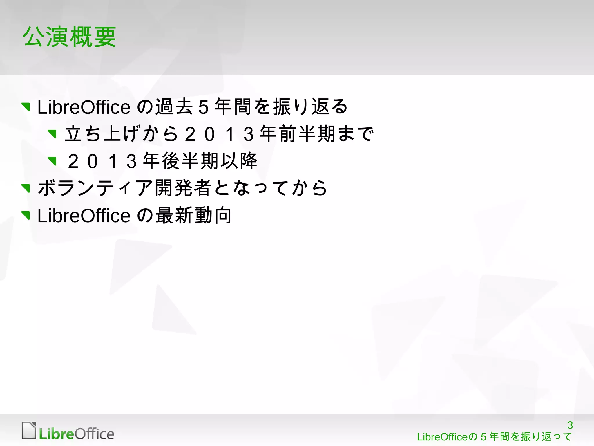 3
LibreOfficeの５年間を振り返って
公演概要
LibreOffice の過去５年間を振り返る
立ち上げから２０１３年前半期まで
２０１３年後半期以降
ボランティア開発者となってから
LibreOffice の最新動向
 