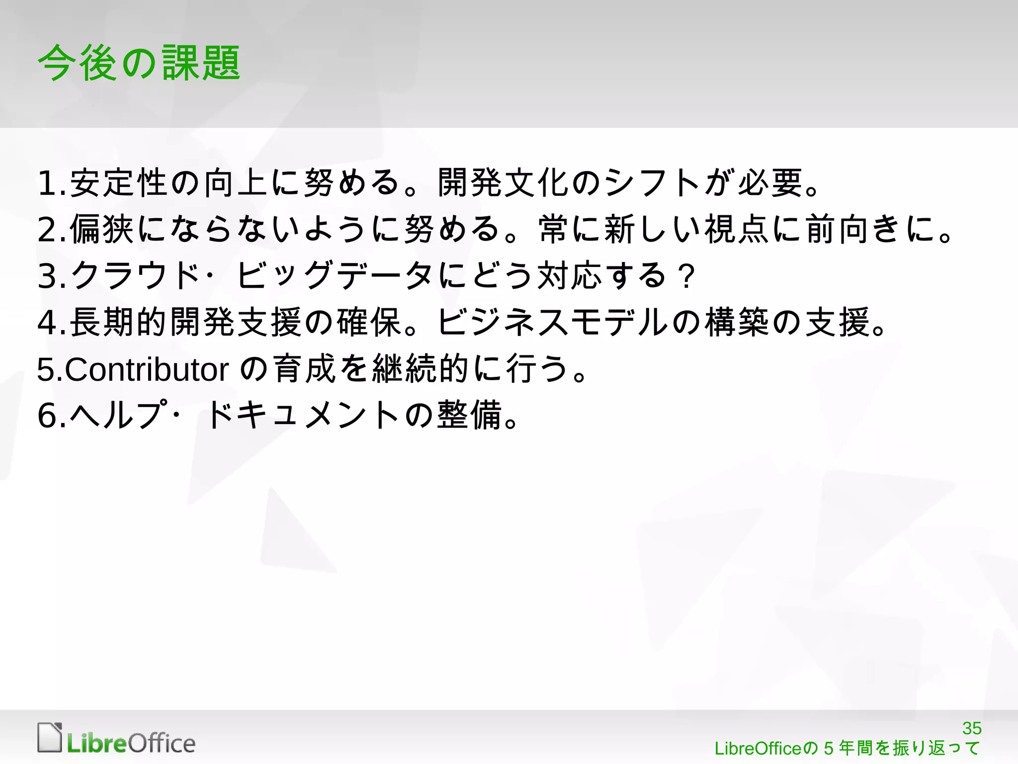35
LibreOfficeの５年間を振り返って
今後の課題
1.安定性の向上に努める。開発文化のシフトが必要。
2.偏狭にならないように努める。常に新しい視点に前向きに。
3.クラウド・ビッグデータにどう対応する？
4.長期的開発支援の確保。ビジネスモデルの構築の支援。
5.Contributor の育成を継続的に行う。
6.ヘルプ・ドキュメントの整備。
 