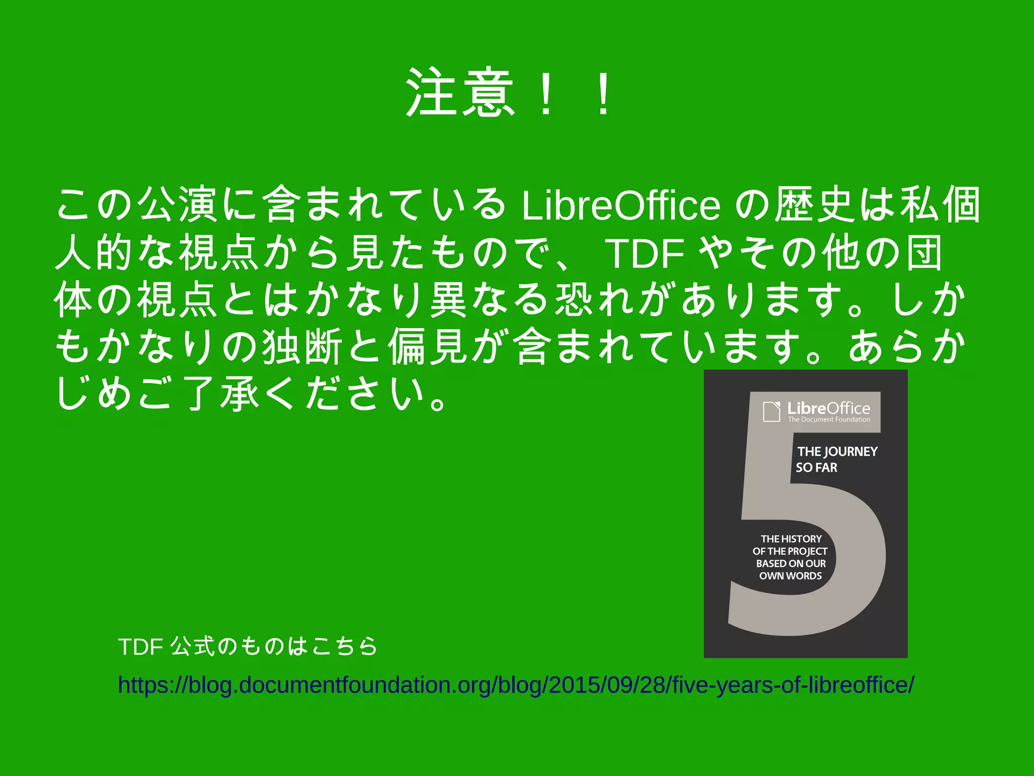 注意！！
この公演に含まれている LibreOffice の歴史は私個
人的な視点から見たもので、 TDF やその他の団
体の視点とはかなり異なる恐れがあります。しか
もかなりの独断と偏見が含まれています。あらか
じめご了承ください。
https://blog.documentfoundation.org/blog/2015/09/28/five-years-of-libreoffice/
TDF 公式のものはこちら
 