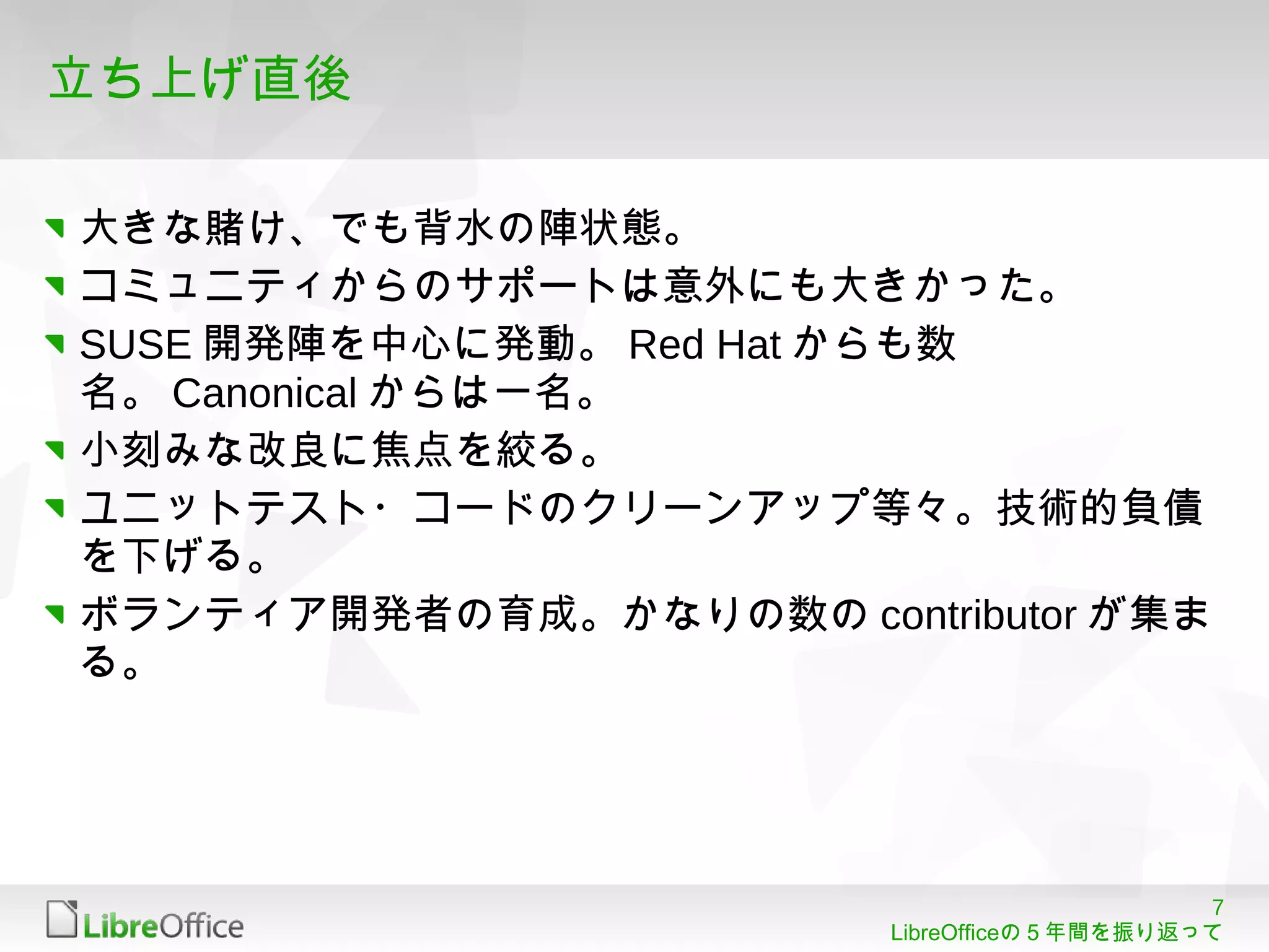 7
LibreOfficeの５年間を振り返って
立ち上げ直後
大きな賭け、でも背水の陣状態。
コミュニティからのサポートは意外にも大きかった。
SUSE 開発陣を中心に発動。 Red Hat からも数
名。 Canonical からは一名。
小刻みな改良に焦点を絞る。
ユニットテスト・コードのクリーンアップ等々。技術的負債
を下げる。
ボランティア開発者の育成。かなりの数の contributor が集ま
る。
 