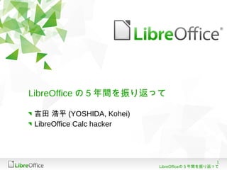 1
LibreOfficeの５年間を振り返って
LibreOffice の５年間を振り返って
吉田 浩平 (YOSHIDA, Kohei)
LibreOffice Calc hacker
 