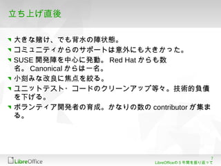7
LibreOfficeの５年間を振り返って
立ち上げ直後
大きな賭け、でも背水の陣状態。
コミュニティからのサポートは意外にも大きかった。
SUSE 開発陣を中心に発動。 Red Hat からも数
名。 Canonical からは一名。
小刻みな改良に焦点を絞る。
ユニットテスト・コードのクリーンアップ等々。技術的負債
を下げる。
ボランティア開発者の育成。かなりの数の contributor が集ま
る。
 