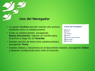 ● La opción Archivo permite insertar otro archivo
existente como un subdocumento.
● Crear un subdocumento, escogiendo
Nuevo Documento. Ingrese un nombre para
el archivo y haga clic en Guardar.
● Insertar sección de texto entre subdocumentos,
escogiendo Texto.
● Insertar índices y resúmenes en el documento maestro, escogiendo Índice
y después configurando para crear el resumen.
Uso del Navegador
 