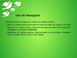 Permite también reorganizar y editar los subdocumentos.
● Abrir un subdocumento para edición haciendo doble clic sobre su nombre.
● Remover un subdocumento, haciendo clic derecho sobre él en la lista del
Navegador y escogiendo Eliminar.
● Reordenar los subdocumentos, seleccionando uno de la lista, y haciendo
clic en el botón Hacia arriba o Hacia abajo.
Uso del Navegador
 