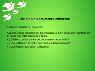 Etapa 1: Planificar el proyecto
Algunas cosas precisan ser planificadas, si bien se pueden cambiar en
el futuro ello implicará más trabajo.
● ¿Cuáles son las partes del documento necesarias?
● ¿Qué estará en el DM y qué en los subdocumentos?
● ¿Qué estilos que serán utilizados?
DM sin un documento existente
 