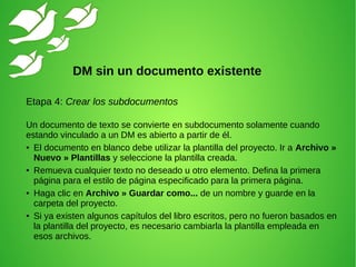 Etapa 4: Crear los subdocumentos
Un documento de texto se convierte en subdocumento solamente cuando
estando vinculado a un DM es abierto a partir de él.
● El documento en blanco debe utilizar la plantilla del proyecto. Ir a Archivo »
Nuevo » Plantillas y seleccione la plantilla creada.
● Remueva cualquier texto no deseado u otro elemento. Defina la primera
página para el estilo de página especificado para la primera página.
● Haga clic en Archivo » Guardar como... de un nombre y guarde en la
carpeta del proyecto.
● Si ya existen algunos capítulos del libro escritos, pero no fueron basados en
la plantilla del proyecto, es necesario cambiarla la plantilla empleada en
esos archivos.
DM sin un documento existente
 