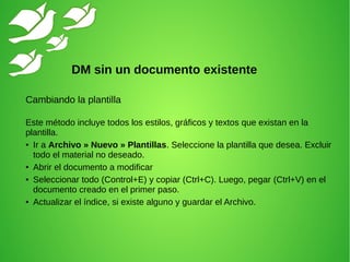 Cambiando la plantilla
Este método incluye todos los estilos, gráficos y textos que existan en la
plantilla.
● Ir a Archivo » Nuevo » Plantillas. Seleccione la plantilla que desea. Excluir
todo el material no deseado.
● Abrir el documento a modificar
● Seleccionar todo (Control+E) y copiar (Ctrl+C). Luego, pegar (Ctrl+V) en el
documento creado en el primer paso.
● Actualizar el índice, si existe alguno y guardar el Archivo.
DM sin un documento existente
 