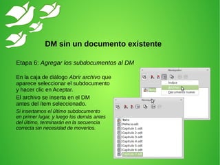 Etapa 6: Agregar los subdocumentos al DM
En la caja de diálogo Abrir archivo que
aparece seleccionar el subdocumento
y hacer clic en Aceptar.
El archivo se inserta en el DM
antes del ítem seleccionado.
Si insertamos el último subdocumento
en primer lugar, y luego los demás antes
del último, terminarán en la secuencia
correcta sin necesidad de moverlos.
DM sin un documento existente
 