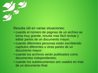 Resulta útil en varias situaciones:
● cuando el número de páginas de un archivo se
torna muy grande, resulta mas fácil revisar y
editar partes de un documento mayor;
● cuando diferentes personas están escribiendo
capítulos diferentes u otras partes de un
documento mayor;
● cuando los archivos serán publicados como
documentos independientes;
● cuando los subdocumentos son usados en mas
de un documento final.
 