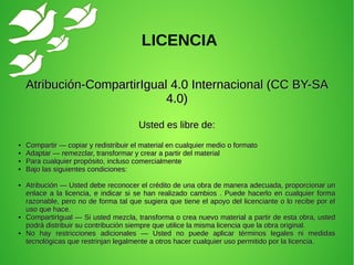 Atribución-CompartirIgual 4.0 Internacional (CC BY-SAAtribución-CompartirIgual 4.0 Internacional (CC BY-SA
4.0)4.0)
Usted es libre de:Usted es libre de:
●
Compartir — copiar y redistribuir el material en cualquier medio o formatoCompartir — copiar y redistribuir el material en cualquier medio o formato
●
Adaptar — remezclar, transformar y crear a partir del materialAdaptar — remezclar, transformar y crear a partir del material
●
Para cualquier propósito, incluso comercialmentePara cualquier propósito, incluso comercialmente
●
Bajo las siguientes condiciones:Bajo las siguientes condiciones:
●
Atribución — Usted debe reconocer el crédito de una obra de manera adecuada, proporcionar unAtribución — Usted debe reconocer el crédito de una obra de manera adecuada, proporcionar un
enlace a la licencia, e indicar si se han realizado cambios . Puede hacerlo en cualquier formaenlace a la licencia, e indicar si se han realizado cambios . Puede hacerlo en cualquier forma
razonable, pero no de forma tal que sugiera que tiene el apoyo del licenciante o lo recibe por elrazonable, pero no de forma tal que sugiera que tiene el apoyo del licenciante o lo recibe por el
uso que hace.uso que hace.
●
CompartirIgual — Si usted mezcla, transforma o crea nuevo material a partir de esta obra, ustedCompartirIgual — Si usted mezcla, transforma o crea nuevo material a partir de esta obra, usted
podrá distribuir su contribución siempre que utilice la misma licencia que la obra original.podrá distribuir su contribución siempre que utilice la misma licencia que la obra original.
●
No hay restricciones adicionales — Usted no puede aplicar términos legales ni medidasNo hay restricciones adicionales — Usted no puede aplicar términos legales ni medidas
tecnológicas que restrinjan legalmente a otros hacer cualquier uso permitido por la licencia.tecnológicas que restrinjan legalmente a otros hacer cualquier uso permitido por la licencia.
LICENCIA
 