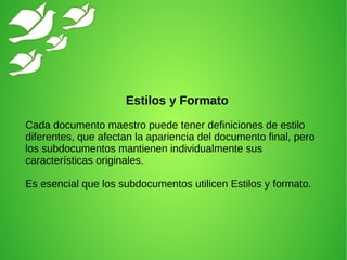 Estilos y Formato
Cada documento maestro puede tener definiciones de estilo
diferentes, que afectan la apariencia del documento final, pero
los subdocumentos mantienen individualmente sus
características originales.
Es esencial que los subdocumentos utilicen Estilos y formato.
 