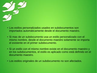 ● Los estilos personalizados usados en subdocumentos son
importados automáticamente desde el documento maestro.
● Si mas de un subdocumento usa un estilo personalizado con el
mismo nombre, desde el documento maestro solamente se importa
el existente en el primer subdocumento.
● Si un estilo con el mismo nombre existe en el documento maestro y
en los subdocumentos, el estilo es aplicado como está definido en el
documento maestro.
● Los estilos originales de un subdocumento no son afectados.
 