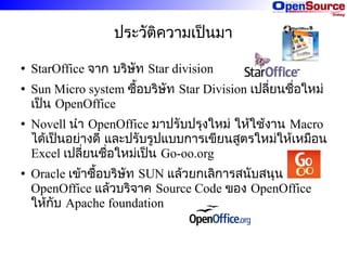 ประวัติความเป็นมา
●

●

●

●

StarOffice จาก บริษัท Star division
Sun Micro system ซื้อบริษัท Star Division เปลี่ยนชื่อใหม่
เป็น OpenOffice
Novell นำา OpenOffice มาปรับปรุงใหม่ ให้ใช้งาน Macro
ได้เป็นอย่างดี และปรับรูปแบบการเขียนสูตรใหม่ให้เหมือน
Excel เปลี่ยนชื่อใหม่เป็น Go-oo.org
Oracle เข้าซื้อบริษัท SUN แล้วยกเลิการสนับสนุน
OpenOffice แล้วบริจาค Source Code ของ OpenOffice
ให้กับ Apache foundation

 