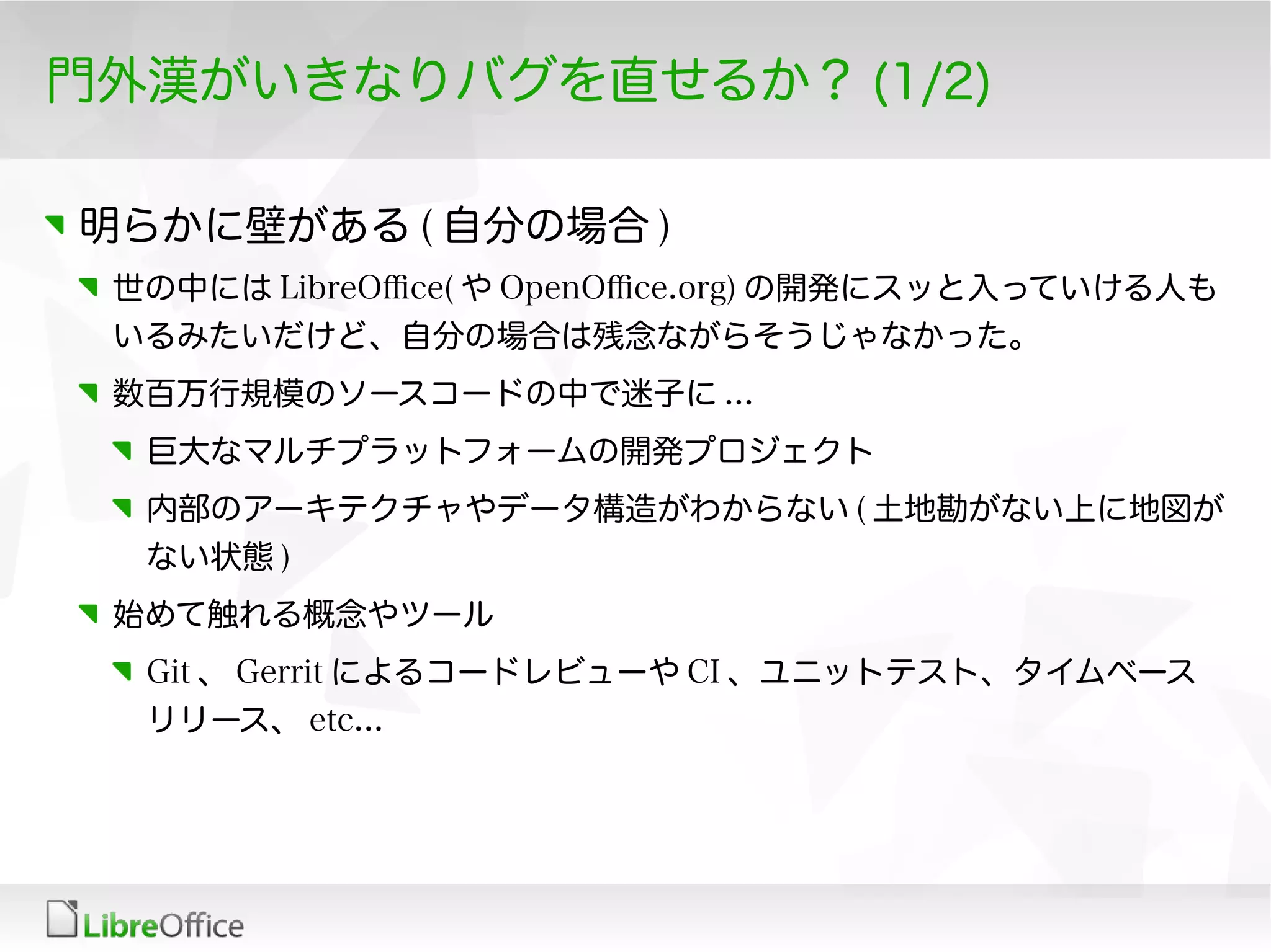 門外漢がいきなりバグを直せるか？ (1/2)
明らかに壁がある ( 自分の場合 )
世の中には LibreOfce( や OpenOfce.org) の開発にスッと入っていける人も
いるみたいだけど、自分の場合は残念ながらそうじゃなかった。
数百万行規模のソースコードの中で迷子に ...
巨大なマルチプラットフォームの開発プロジェクト
内部のアーキテクチャやデータ構造がわからない ( 土地勘がない上に地図が
ない状態 )
始めて触れる概念やツール
Git 、 Gerrit によるコードレビューや CI 、ユニットテスト、タイムベース
リリース、 etc...
 
