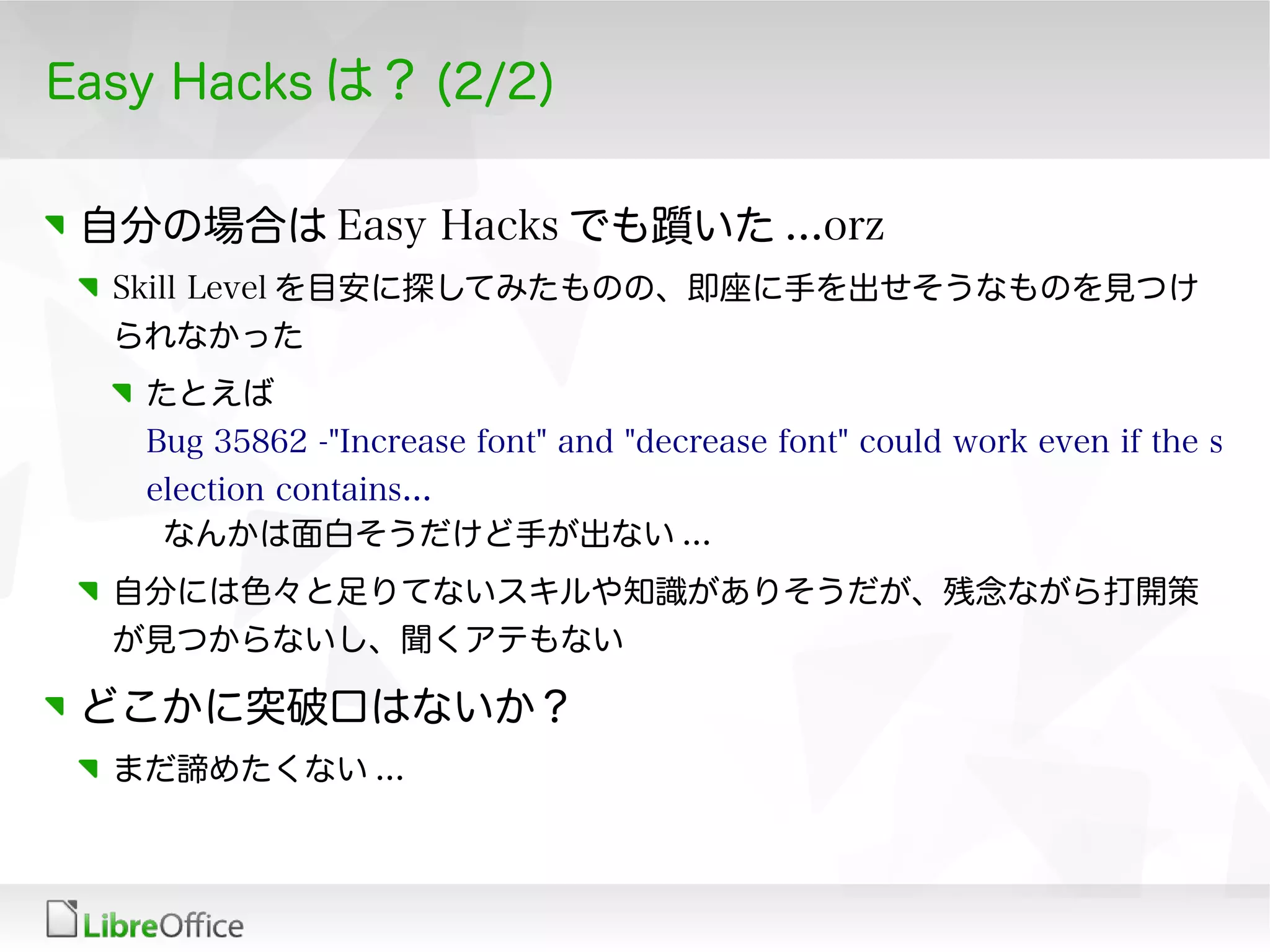 Easy Hacks は？ (2/2)
自分の場合は Easy Hacks でも躓いた ...orz
Skill Level を目安に探してみたものの、即座に手を出せそうなものを見つけ
られなかった
たとえば
Bug 35862 -"Increase font" and "decrease font" could work even if the s
election contains...
なんかは面白そうだけど手が出ない ...
自分には色々と足りてないスキルや知識がありそうだが、残念ながら打開策
が見つからないし、聞くアテもない
どこかに突破口はないか？
まだ諦めたくない ...
 