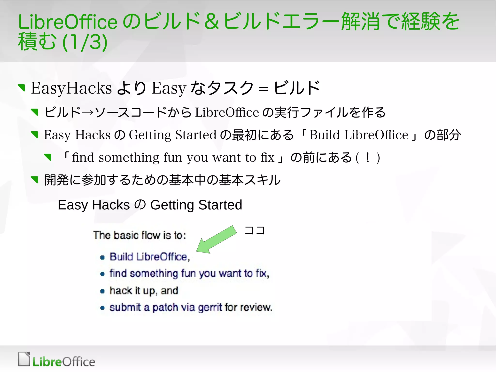 LibreOfce のビルド＆ビルドエラー解消で経験を
積む (1/3)
EasyHacks より Easy なタスク = ビルド
ビルド→ソースコードから LibreOfce の実行ファイルを作る
Easy Hacks の Getting Started の最初にある「 Build LibreOfce 」の部分
「 fnd something fun you want to fx 」の前にある ( ！ )
開発に参加するための基本中の基本スキル
Easy Hacks の Getting Started
ココ
 