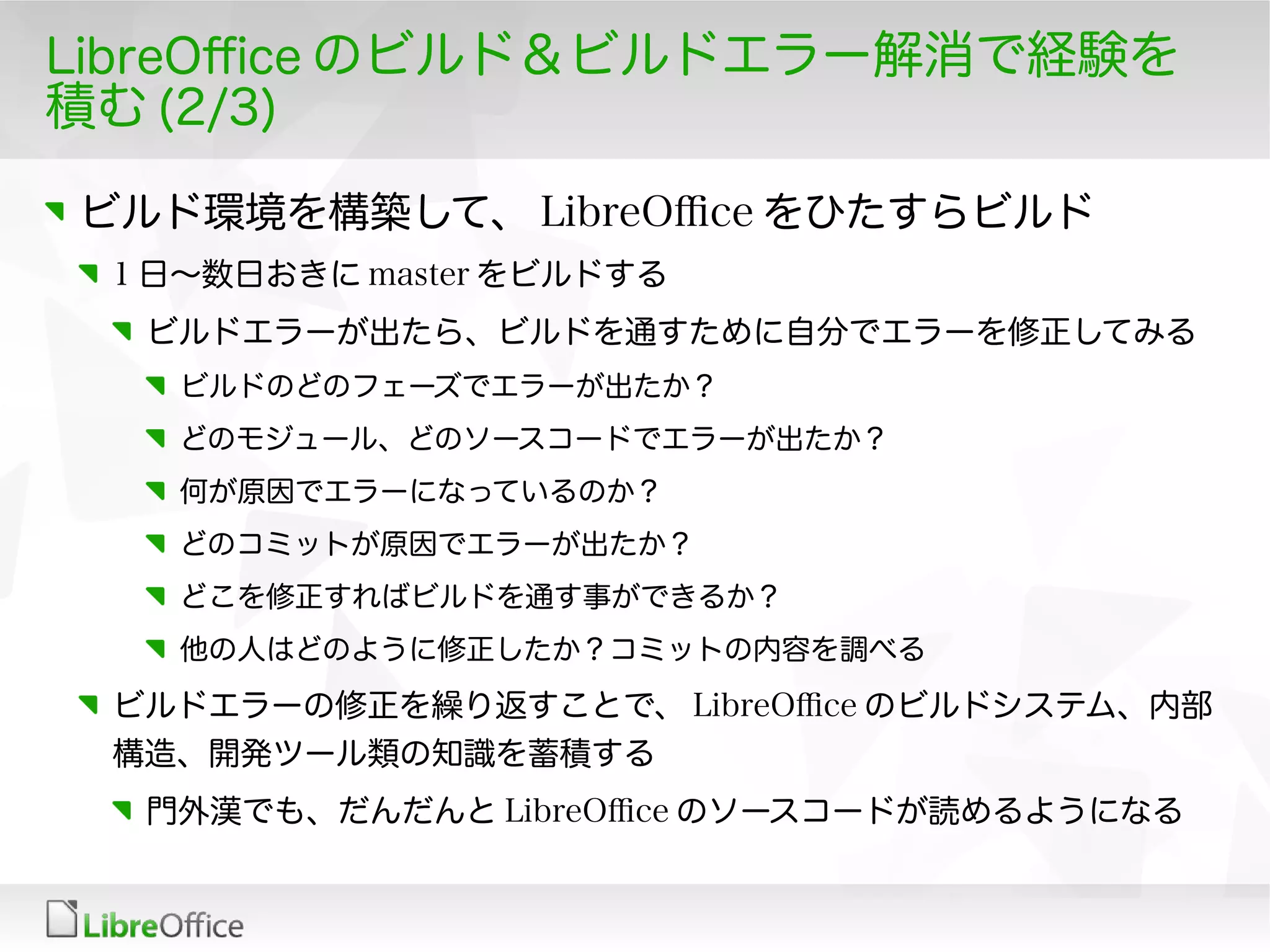 LibreOfce のビルド＆ビルドエラー解消で経験を
積む (2/3)
ビルド環境を構築して、 LibreOfce をひたすらビルド
1 日〜数日おきに master をビルドする
ビルドエラーが出たら、ビルドを通すために自分でエラーを修正してみる
ビルドのどのフェーズでエラーが出たか？
どのモジュール、どのソースコードでエラーが出たか？
何が原因でエラーになっているのか？
どのコミットが原因でエラーが出たか？
どこを修正すればビルドを通す事ができるか？
他の人はどのように修正したか？コミットの内容を調べる
ビルドエラーの修正を繰り返すことで、 LibreOfce のビルドシステム、内部
構造、開発ツール類の知識を蓄積する
門外漢でも、だんだんと LibreOfce のソースコードが読めるようになる
 
