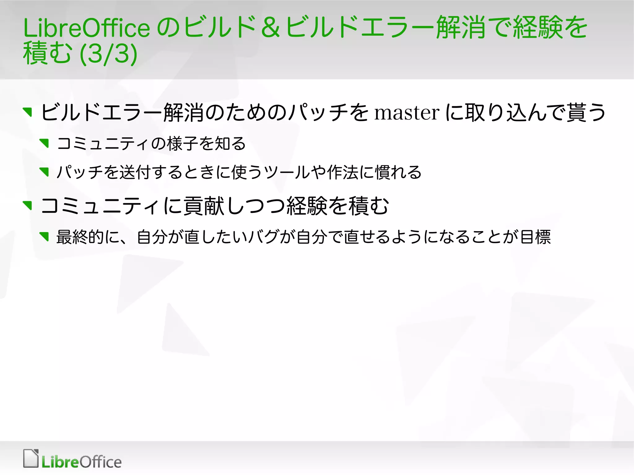 LibreOfce のビルド＆ビルドエラー解消で経験を
積む (3/3)
ビルドエラー解消のためのパッチを master に取り込んで貰う
コミュニティの様子を知る
パッチを送付するときに使うツールや作法に慣れる
コミュニティに貢献しつつ経験を積む
最終的に、自分が直したいバグが自分で直せるようになることが目標
 