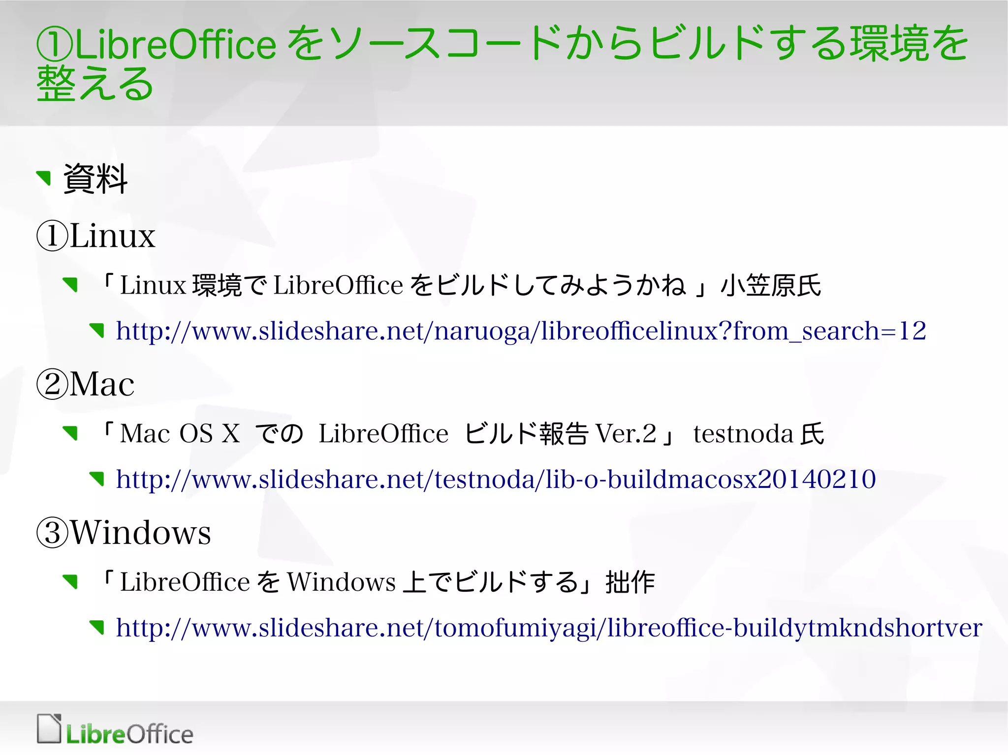 ①LibreOfce をソースコードからビルドする環境を
整える
資料
①Linux
「 Linux 環境で LibreOfce をビルドしてみようかね 」小笠原氏
http://www.slideshare.net/naruoga/libreofcelinux?from_search=12
②Mac
「 Mac OS X での LibreOfce ビルド報告 Ver.2 」 testnoda 氏
http://www.slideshare.net/testnoda/lib-o-buildmacosx20140210
③Windows
「 LibreOfce を Windows 上でビルドする」拙作
http://www.slideshare.net/tomofumiyagi/libreofce-buildytmkndshortver
 