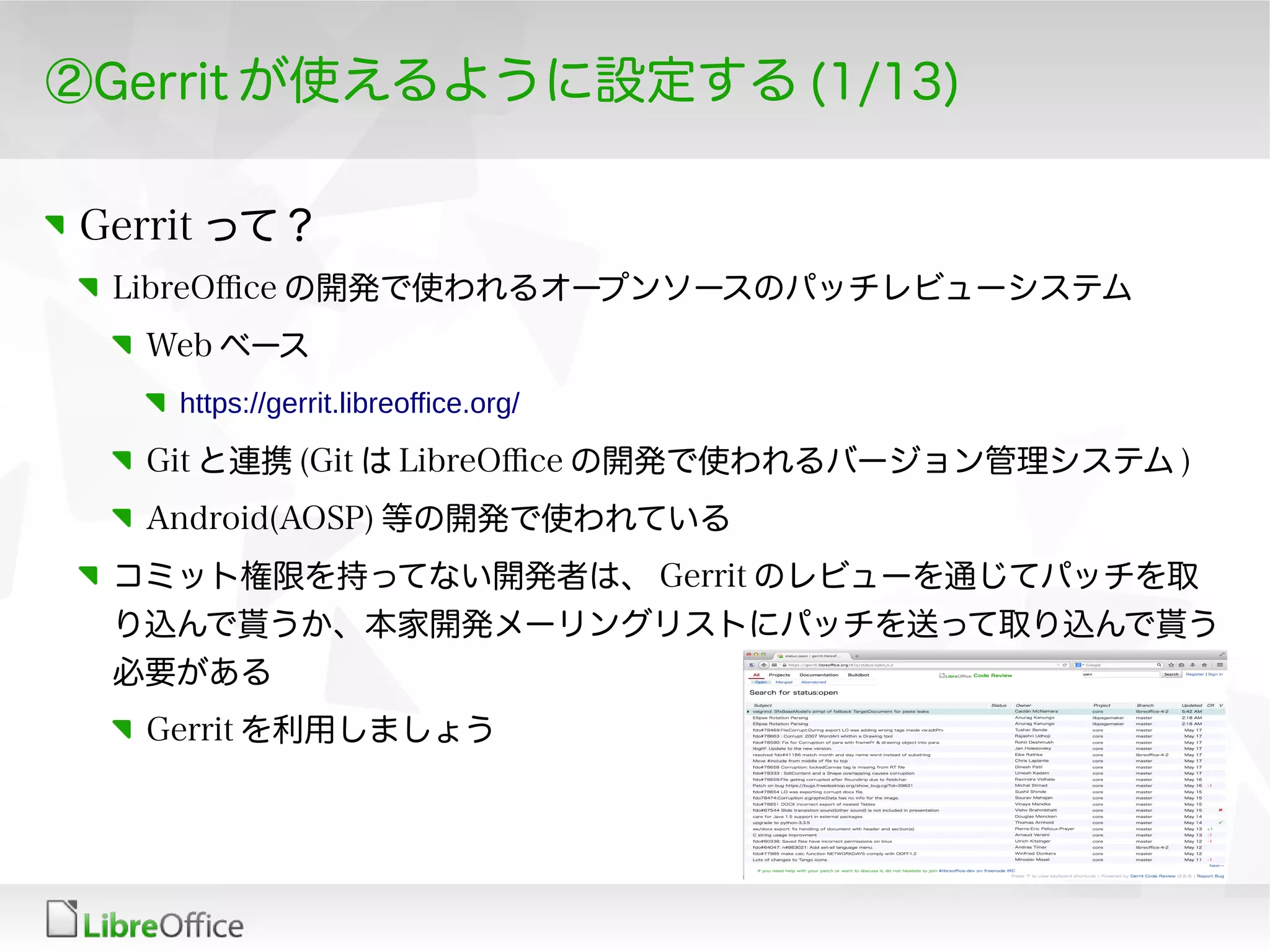 ②Gerrit が使えるように設定する (1/13)
Gerrit って？
LibreOfce の開発で使われるオープンソースのパッチレビューシステム
Web ベース
https://gerrit.libreoffice.org/
Git と連携 (Git は LibreOfce の開発で使われるバージョン管理システム )
Android(AOSP) 等の開発で使われている
コミット権限を持ってない開発者は、 Gerrit のレビューを通じてパッチを取
り込んで貰うか、本家開発メーリングリストにパッチを送って取り込んで貰う
必要がある
Gerrit を利用しましょう
 