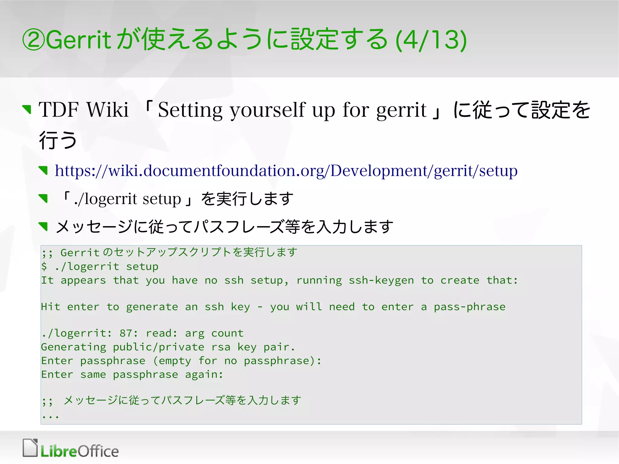 ②Gerrit が使えるように設定する (4/13)
TDF Wiki 「 Setting yourself up for gerrit 」に従って設定を
行う
https://wiki.documentfoundation.org/Development/gerrit/setup
「 ./logerrit setup 」を実行します
メッセージに従ってパスフレーズ等を入力します
;; Gerrit のセットアップスクリプトを実行します
$ ./logerrit setup
It appears that you have no ssh setup, running ssh-keygen to create that:
Hit enter to generate an ssh key - you will need to enter a pass-phrase
./logerrit: 87: read: arg count
Generating public/private rsa key pair.
Enter passphrase (empty for no passphrase):
Enter same passphrase again:
;; メッセージに従ってパスフレーズ等を入力します
...
 