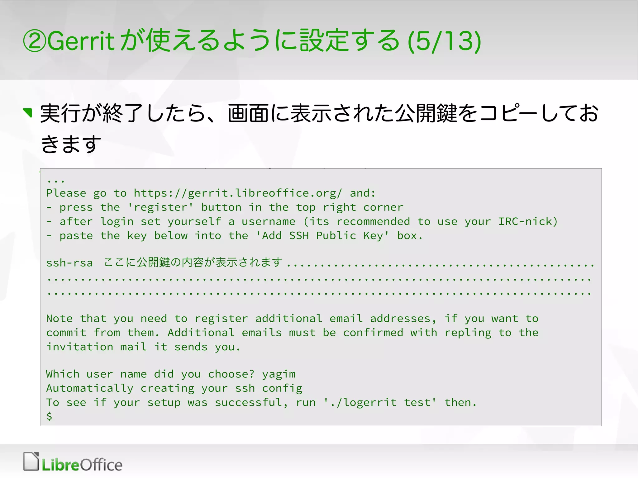②Gerrit が使えるように設定する (5/13)
実行が終了したら、画面に表示された公開鍵をコピーしてお
きます
Gerrit の Web ページ上でコピペする必要があるため...
Please go to https://gerrit.libreoffice.org/ and:
- press the 'register' button in the top right corner
- after login set yourself a username (its recommended to use your IRC-nick)
- paste the key below into the 'Add SSH Public Key' box.
ssh-rsa ここに公開鍵の内容が表示されます ..............................................
.................................................................................
.................................................................................
Note that you need to register additional email addresses, if you want to
commit from them. Additional emails must be confirmed with repling to the
invitation mail it sends you.
Which user name did you choose? yagim
Automatically creating your ssh config
To see if your setup was successful, run './logerrit test' then.
$
 