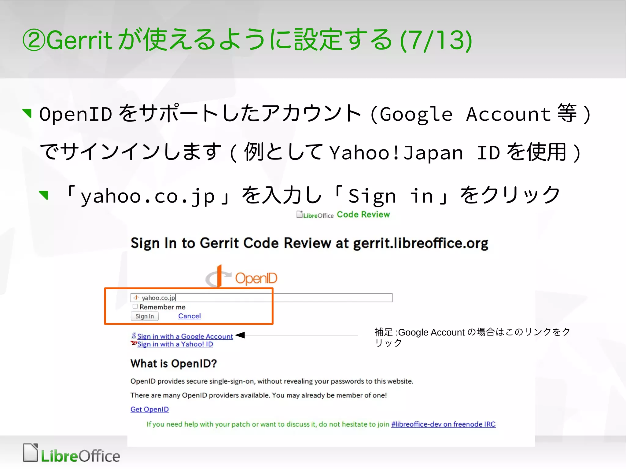 ②Gerrit が使えるように設定する (7/13)
OpenID をサポートしたアカウント (Google Account 等 )
でサインインします ( 例として Yahoo!Japan ID を使用 )
「 yahoo.co.jp 」を入力し「 Sign in 」をクリック
補足 :Google Account の場合はこのリンクをク
リック
 