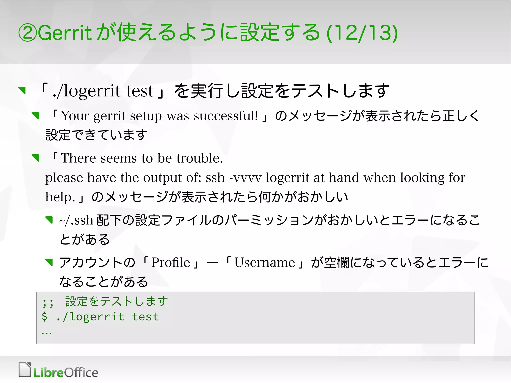 ②Gerrit が使えるように設定する (12/13)
「 ./logerrit test 」を実行し設定をテストします
「 Your gerrit setup was successful! 」のメッセージが表示されたら正しく
設定できています
「 There seems to be trouble.
please have the output of: ssh -vvvv logerrit at hand when looking for
help. 」のメッセージが表示されたら何かがおかしい
~/.ssh 配下の設定ファイルのパーミッションがおかしいとエラーになるこ
とがある
アカウントの「 Profle 」ー「 Username 」が空欄になっているとエラーに
なることがある
;; 設定をテストします
$ ./logerrit test
…
 