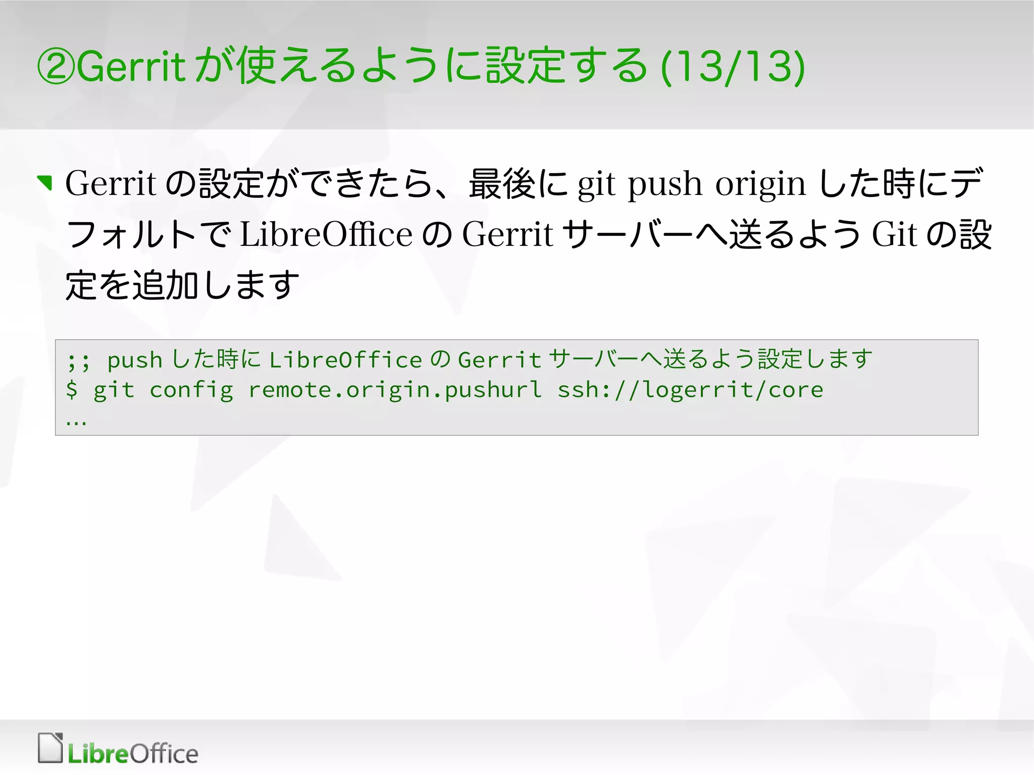 ②Gerrit が使えるように設定する (13/13)
Gerrit の設定ができたら、最後に git push origin した時にデ
フォルトで LibreOfce の Gerrit サーバーへ送るよう Git の設
定を追加します
;; push した時に LibreOffice の Gerrit サーバーへ送るよう設定します
$ git config remote.origin.pushurl ssh://logerrit/core
…
 