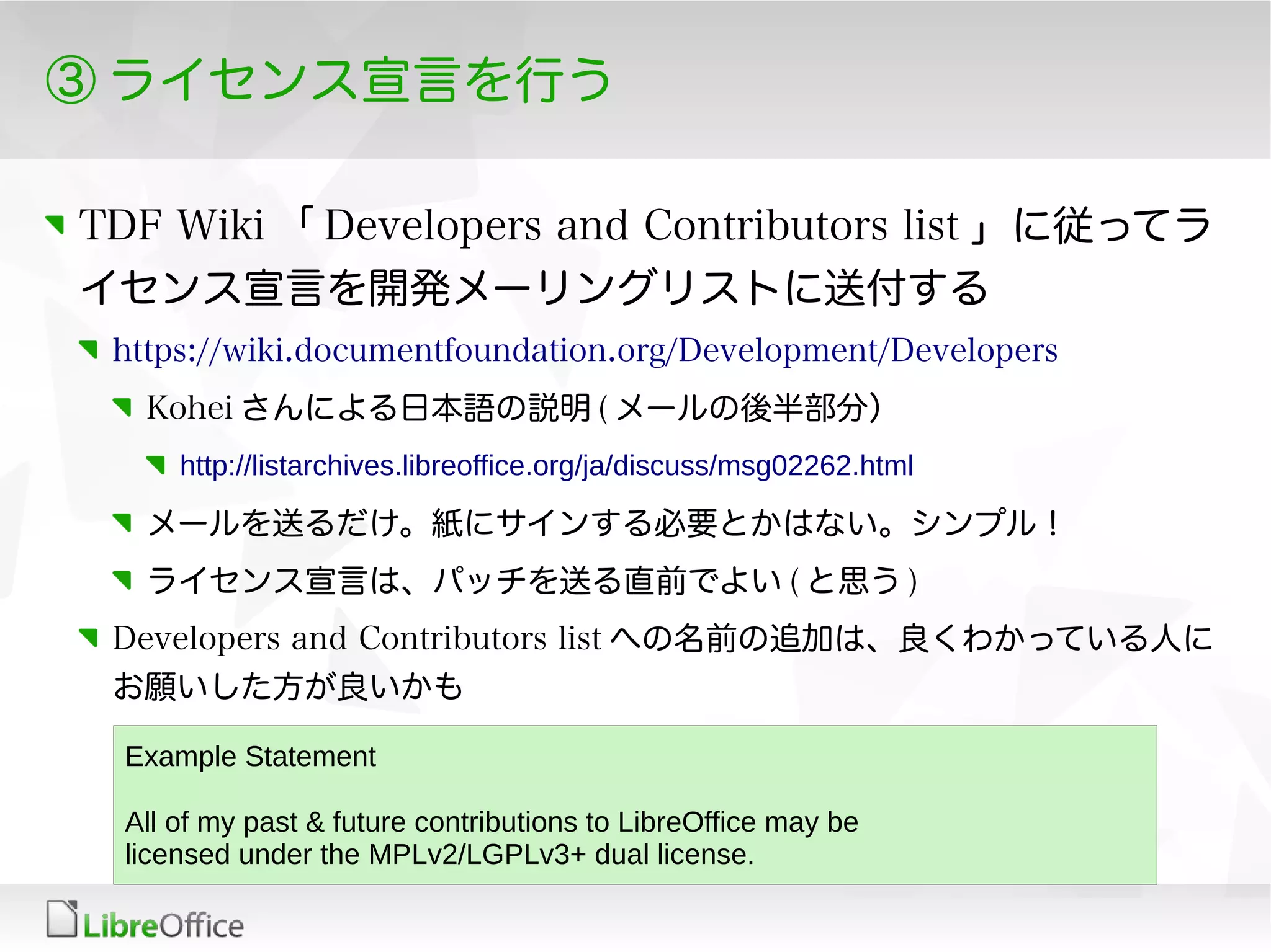③ ライセンス宣言を行う
TDF Wiki 「 Developers and Contributors list 」に従ってラ
イセンス宣言を開発メーリングリストに送付する
https://wiki.documentfoundation.org/Development/Developers
Kohei さんによる日本語の説明 ( メールの後半部分）
http://listarchives.libreoffice.org/ja/discuss/msg02262.html
メールを送るだけ。紙にサインする必要とかはない。シンプル！
ライセンス宣言は、パッチを送る直前でよい ( と思う )
Developers and Contributors list への名前の追加は、良くわかっている人に
お願いした方が良いかも
Example Statement
All of my past & future contributions to LibreOffice may be
licensed under the MPLv2/LGPLv3+ dual license.
 