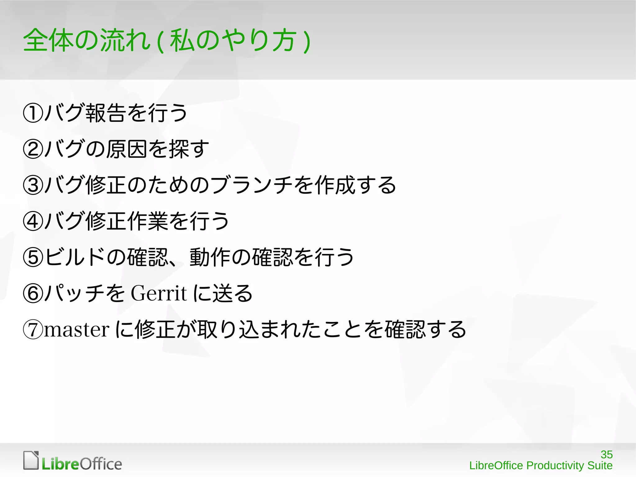 35
LibreOffice Productivity Suite
全体の流れ ( 私のやり方 )
①バグ報告を行う
②バグの原因を探す
③バグ修正のためのブランチを作成する
④バグ修正作業を行う
⑤ビルドの確認、動作の確認を行う
⑥パッチを Gerrit に送る
⑦master に修正が取り込まれたことを確認する
 