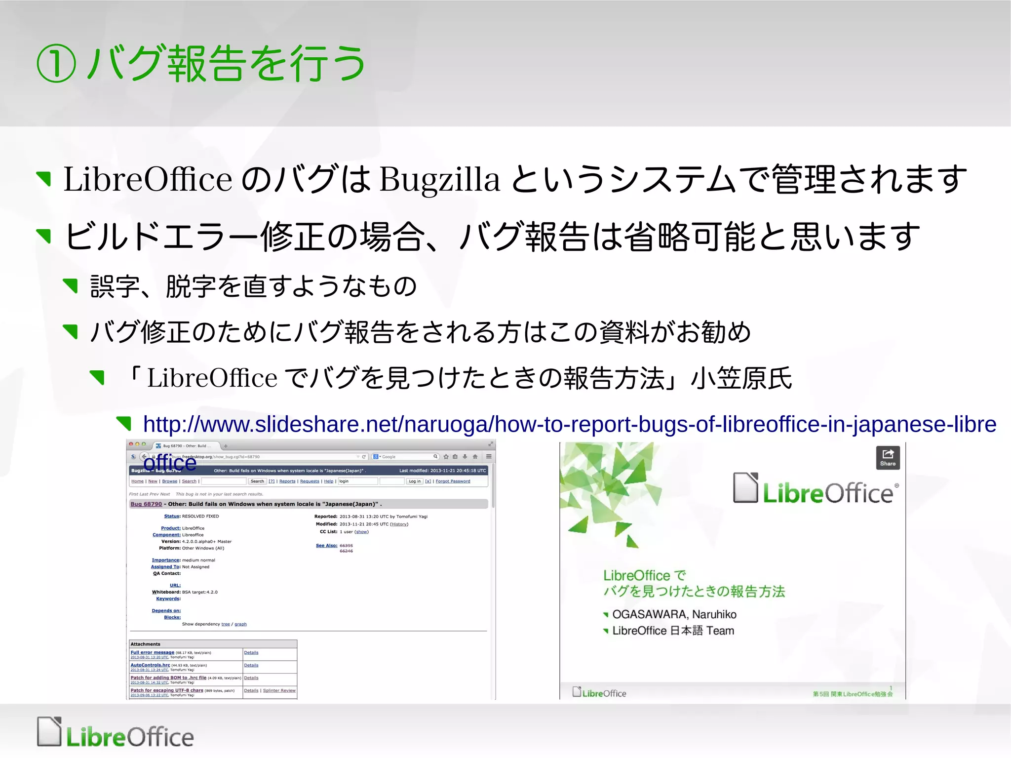 ① バグ報告を行う
LibreOfce のバグは Bugzilla というシステムで管理されます
ビルドエラー修正の場合、バグ報告は省略可能と思います
誤字、脱字を直すようなもの
バグ修正のためにバグ報告をされる方はこの資料がお勧め
「 LibreOfce でバグを見つけたときの報告方法」小笠原氏
http://www.slideshare.net/naruoga/how-to-report-bugs-of-libreoffice-in-japanese-libre
office
 
