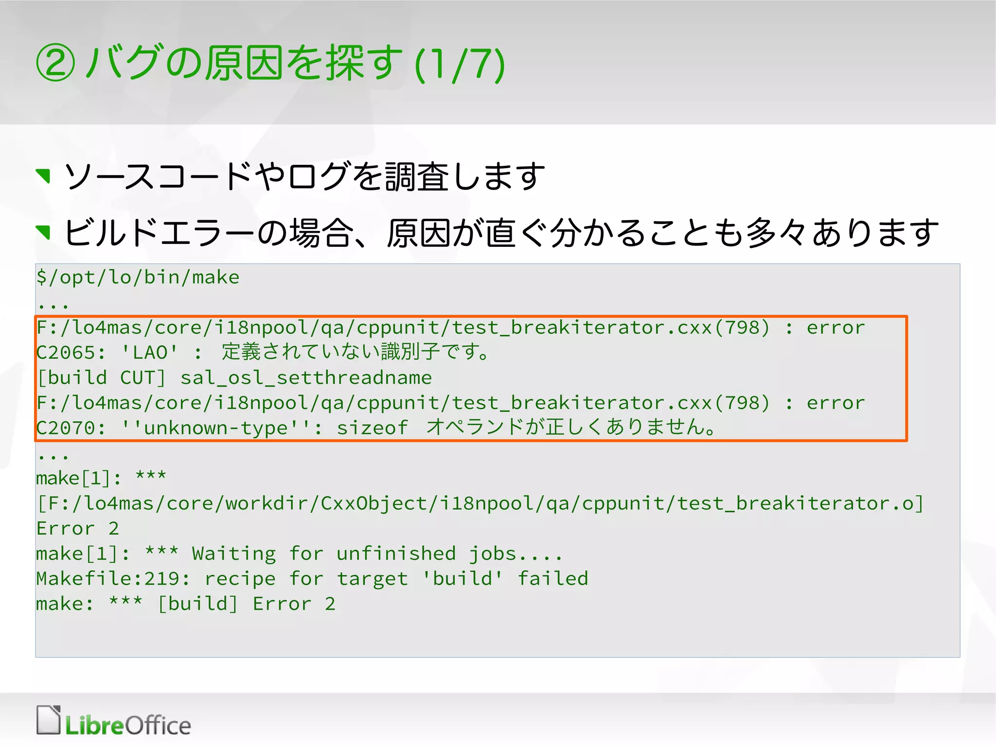 ② バグの原因を探す (1/7)
ソースコードやログを調査します
ビルドエラーの場合、原因が直ぐ分かることも多々あります
$/opt/lo/bin/make
...
F:/lo4mas/core/i18npool/qa/cppunit/test_breakiterator.cxx(798) : error
C2065: 'LAO' : 定義されていない識別子です。
[build CUT] sal_osl_setthreadname
F:/lo4mas/core/i18npool/qa/cppunit/test_breakiterator.cxx(798) : error
C2070: ''unknown-type'': sizeof オペランドが正しくありません。
...
make[1]: ***
[F:/lo4mas/core/workdir/CxxObject/i18npool/qa/cppunit/test_breakiterator.o]
Error 2
make[1]: *** Waiting for unfinished jobs....
Makefile:219: recipe for target 'build' failed
make: *** [build] Error 2
 