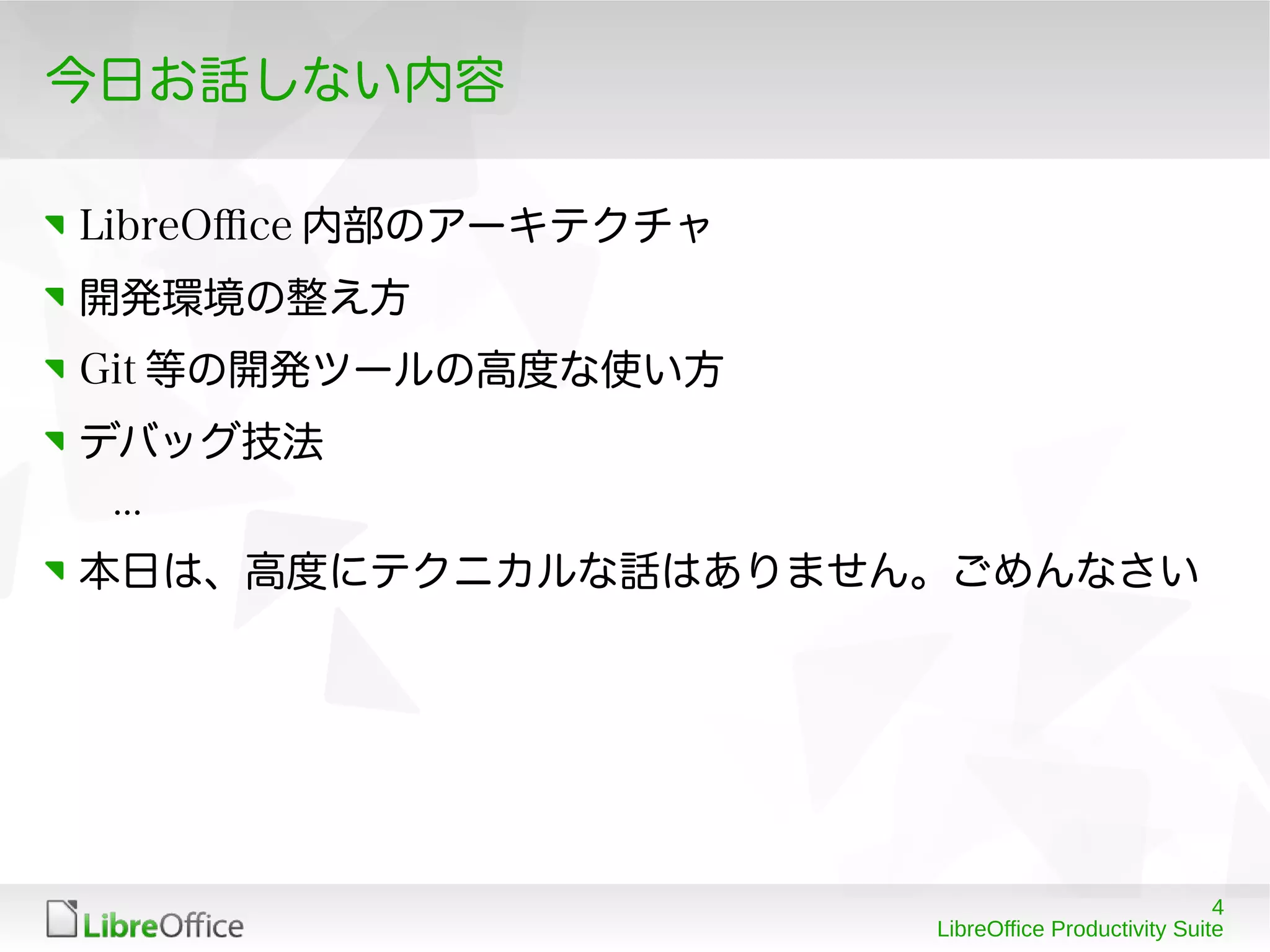 4
LibreOffice Productivity Suite
今日お話しない内容
LibreOfce 内部のアーキテクチャ
開発環境の整え方
Git 等の開発ツールの高度な使い方
デバッグ技法
...
本日は、高度にテクニカルな話はありません。ごめんなさい
 