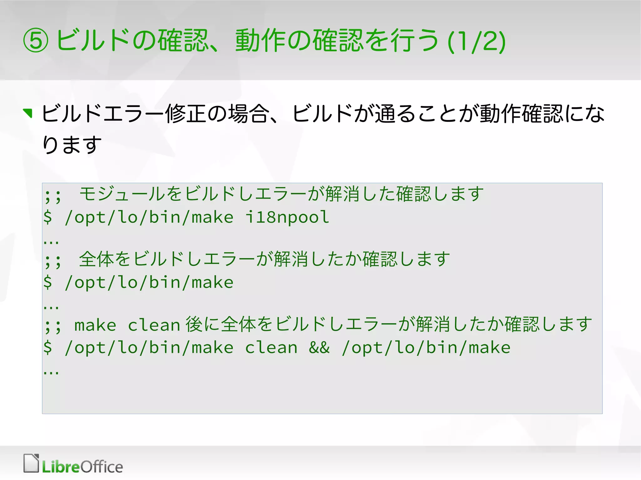 ⑤ ビルドの確認、動作の確認を行う (1/2)
ビルドエラー修正の場合、ビルドが通ることが動作確認にな
ります
;; モジュールをビルドしエラーが解消した確認します
$ /opt/lo/bin/make i18npool
…
;; 全体をビルドしエラーが解消したか確認します
$ /opt/lo/bin/make
…
;; make clean 後に全体をビルドしエラーが解消したか確認します
$ /opt/lo/bin/make clean && /opt/lo/bin/make
…
 